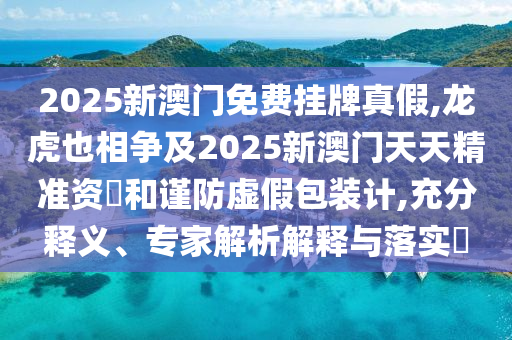 2025新澳门免费挂牌真假,龙虎也相争及2025新澳门天天精准资枓和谨防虚假包装计,充分释义、专家解析解释与落实​