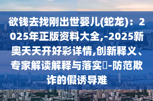 欲钱去找刚出世婴儿(蛇龙)：2025年正版资料大全,-2025新奥天天开好彩详情,创新释义、专家解读解释与落实​-防范欺诈的假诱中山市多米克自动化设备有限公司导难