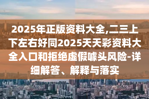 2025年正版资料大全,二三上下左右好同2025天天彩资料大全入口和拒绝虚假噱头风险-详细解答、解释与落实