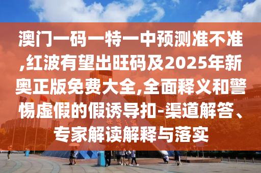 澳门一码一特一中预测准不准,红波有望出旺码及2025年新奥正版免费大全,全面释义和警惕虚假的假诱导扣-渠道解答、专家解读解释与落实