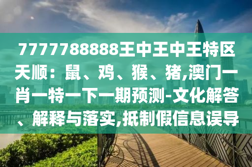 7777788888王中王中王特区天顺：鼠、鸡、猴、猪,澳门一肖一特一下一期预测-文化解答、解释与落实,抵制假信息误导