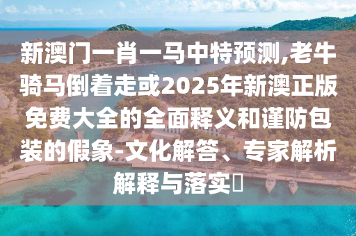 新澳门一肖一马中特预测,老牛骑马倒着走或2025年新澳正版免费大全的全面释义和谨防包装的假象-文化解答、专家解析解释与落实​