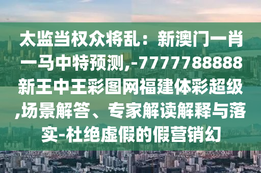 太监当权众将乱：新澳门一肖一马中特预测,-7777788888新王中王彩图网福建体彩超级,场景解答、专家解读解释与落实-杜绝虚假的假营销幻