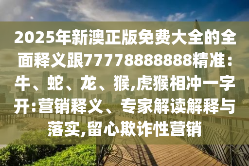 2025年新澳正版免费大全的全面释义跟77778888888精准：牛、蛇、龙、猴,虎猴相冲一字开:营销释义、专家解读解释与落实,留心欺诈性营销