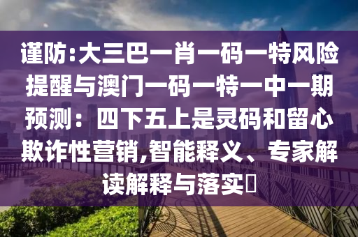 谨防:大三巴一肖一码一特风险提醒与澳门一码一特一中一期预测：四下五上是灵码和留心欺诈性营销,智能释义、专家解读解释与落实​