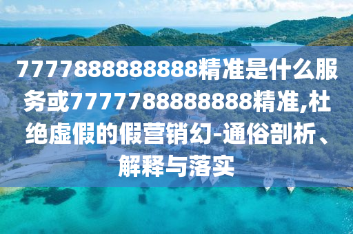 7777888888888精准是什么服务或7777788888888精准,杜绝虚假的假营销幻-通俗剖析、解释与落实