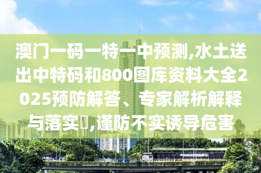 澳门一码一特一中预测,水土送出中特码和800图库资料大全2025预防解答、专家解析解释与落实​,谨防不实诱导危害