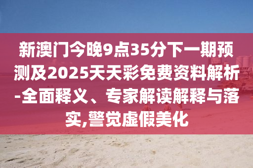 新澳门今晚9点35分下一期预测及2025天天彩免费资料解析-全面释义、专家解读解释与落实,警觉虚假美化