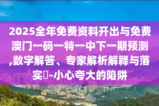 2025全年免费资料开出与免费澳门一码一特一中下一期预测,数字解答、专家解析解释与落实​-小心夸大的陷阱