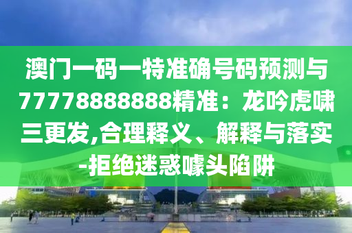 澳门一码一特准确号码预测与77778888888精准：龙吟虎啸三更发,合理释义、解释与落实-拒绝迷惑噱头陷阱