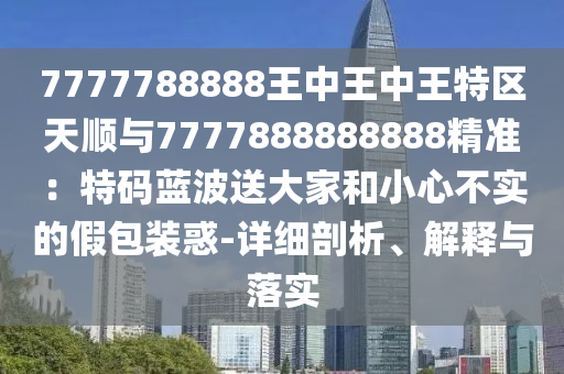 7777788888王中王中王特区天顺与7777888888888精准：特码蓝波送大家和小心不实的假包装惑-详细剖析、解释与落实