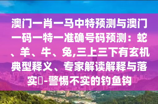 澳门一肖一马中特预测与澳门一码一特一准确号码预测：蛇、羊、牛、兔,三上三下有玄机典型释义、专家解读解释与落实​-警惕不实的钓鱼钩
