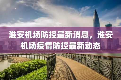 淮安机场防控最新消息，淮安机场疫情防控最新动态