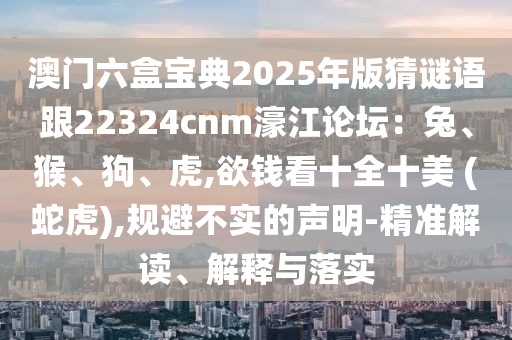 澳门六盒宝典2025年版猜谜语跟22324cnm濠江论坛：兔、猴、狗、虎,欲钱看十全十美 (蛇虎),规避不实的声明-精准解读、解释与落实