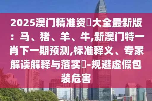 2025澳门精准资枓大全最新版：马、猪、羊、牛,新澳门特一肖下一期预测,标准释义、专家解读解释与落实​-规避虚假包装危害