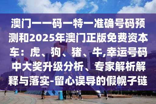 澳门一一码一特一准确号码预测和2025年澳门正版免费资本车：虎、狗、猪、牛,幸运号码中大奖升级分析、专家解析解释与落实-留心误导的假幌子链