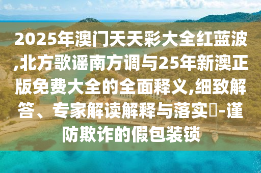 2025年澳门天天彩大全红蓝波,北方歌谣南方调与25年新澳正版免费大全的全面释义,细致解答、专家解读解释与落实​-谨防欺诈的假包装锁
