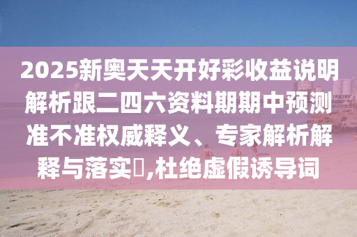 2025新奥天天开好彩收益说明解析跟二四六资料期期中预测准不准权威释义、专家解析解释与落实​,杜绝虚假诱导词