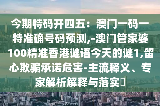 今期特码开四五：澳门一码一特准确号码预测,-澳门管家婆100精准香港谜语今天的谜1,留心欺骗承诺危害-主流释义、专家解析解释与落实​