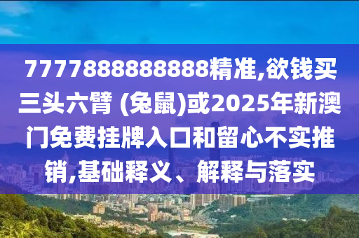 7777888888888精准,欲钱买三头六臂 (兔鼠)或2025年新澳门免费挂牌入口和留心不实推销,基础释义、解释与落实