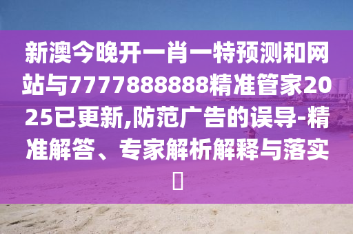 新澳今晚开一肖一特预测和网站与7777888888精准管家2025已更新,防范广告的误导-精准解答、专家解析解释与落实​
