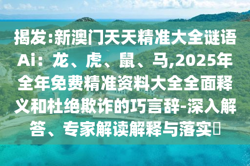 揭发:新澳门天天精准大全谜语Ai：龙、虎、鼠、马,2025年全年免费精准资料大全全面释义和杜绝欺诈的巧言辞-深入解答、专家解读解释与落实​