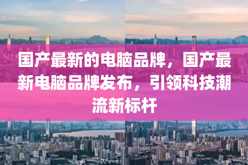 国产最新的电脑品牌，国产最新电脑品牌发布，引领科技潮流新标杆