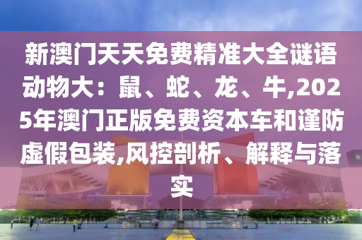 新澳门天天免费精准大全谜语动物大：鼠、蛇、龙、牛,2025年澳门正版免费资本车和谨防虚假包装,风控剖析、解释与落实