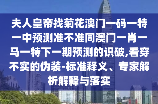 夫人皇帝找菊花澳门一码一特一中预测准不准同澳门一肖一马一特下一期预测的识破,看穿不实的伪装-标准释义、专家解析解释与落实