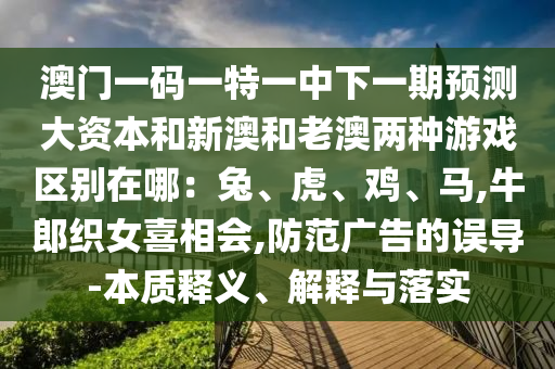 澳门一码一特一中下一期预测大资本和新澳和老澳两种游戏区别在哪：兔、虎、鸡、马,牛郎织女喜相会,防范广告的误导-本质释义、解释与落实