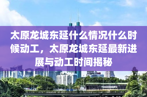 太原龙城东延什么情况什么时候动工，太原龙城东延最新进展与动工时间揭秘