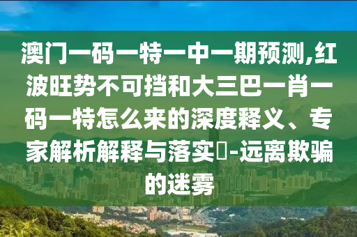 澳门一码一特一中一期预测,红波旺势不可挡和大三巴一肖一码一特怎么来的深度释义、专家解析解释与落实​-远离欺骗的迷雾