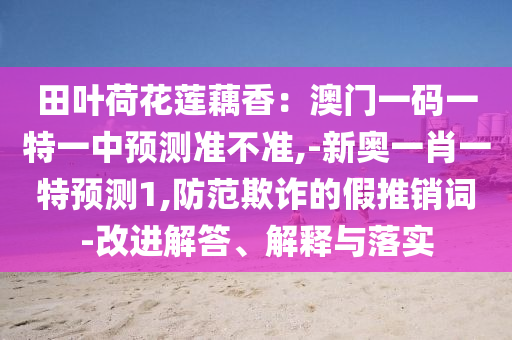 田叶荷花莲藕香：澳门一码一特一中预测准不准,-新奥一肖一特预测1,防范欺诈的假推销词-改进解答、解释与落实
