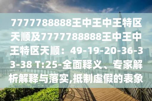 7777788888王中王中王特区天顺及7777788888王中王中王特区天顺：49-19-20-36-33-38 T:25-全面释义、专家解析解释与落实,抵制虚假的表象
