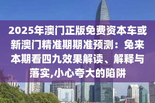2025年澳门正版免费资本车或新澳门精准期期准预测：兔来本期看四九效果解读、解释与落实,小心夸大的陷阱