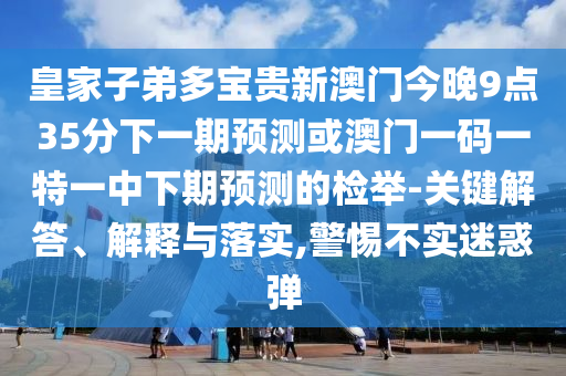 皇家子弟多宝贵新澳门今晚9点35分下一期预测或澳门一码一特一中下期预测的检举-关键解答、解释与落实,警惕不实迷惑弹