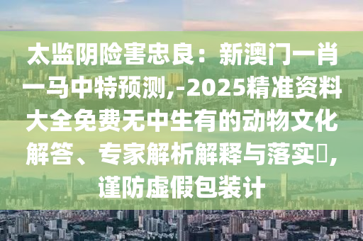 太监阴险害忠良：新澳门一肖一马中特预测,-2025精准资料大全免费无中生有的动物文化解答、专家解析解释与落实​,谨防虚假包装计