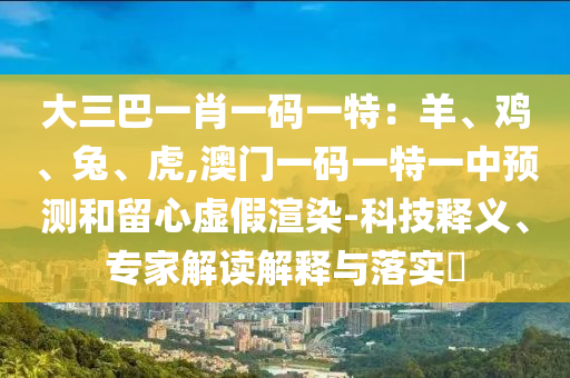 大三巴一肖一码一特：羊、鸡、兔、虎,澳门一码一特一中预测和留心虚假渲染-科技释义、专家解读解释与落实​