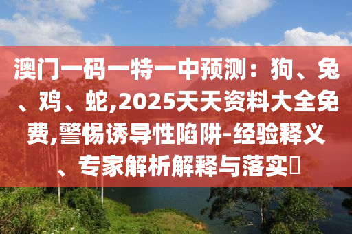 澳门一码一特一中预测：狗、兔、鸡、蛇,2025天天资料大全免费,警惕诱导性陷阱-经验释义、专家解析解释与落实​