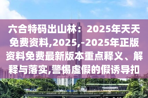 六合特码出山林：2025年天天免费资料,2025,-2025年正版资料免费最新版本重点释义、解释与落实,警惕虚假的假诱导扣