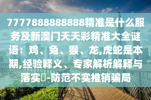 7777888888888精准是什么服务及新澳门天天彩精准大全谜语：鸡、兔、猴、龙,虎蛇是本期,经验释义、专家解析解释与落实​-防范不实推销骗局