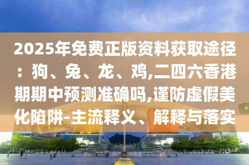 2025年免费正版资料获取途径：狗、兔、龙、鸡,二四六香港期期中预测准确吗,谨防虚假美化陷阱-主流释义、解释与落实