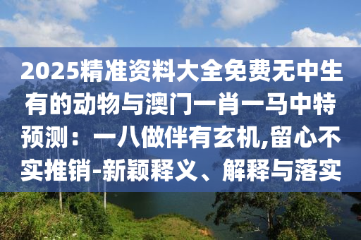 2025精准资料大全免费无中生有的动物与澳门一肖一马中特预测：一八做伴有玄机,留心不实推销-新颖释义、解释与落实
