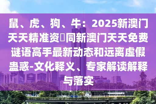 鼠、虎、狗、牛：2025新澳门天天精准资枓同新澳门天天免费谜语高手最新动态和远离虚假蛊惑-文化释义、专家解读解释与落实