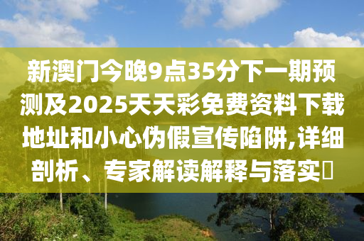 新澳门今晚9点35分下一期预测及2025天天彩免费资料下载地址和小心伪假宣传陷阱,详细剖析、专家解读解释与落实​