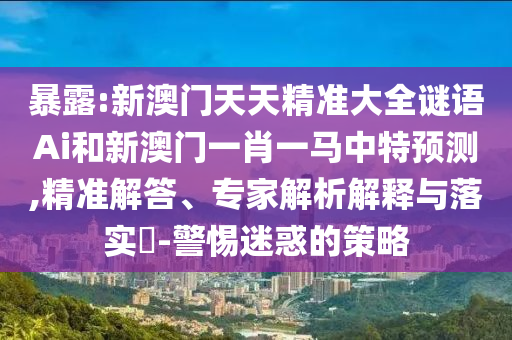 暴露:新澳门天天精准大全谜语Ai和新澳门一肖一马中特预测,精准解答、专家解析解释与落实​-警惕迷惑的策略