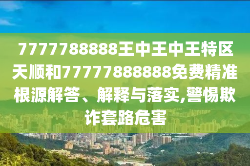 7777788888王中王中王特区天顺和77777888888免费精准根源解答、解释与落实,警惕欺诈套路危害