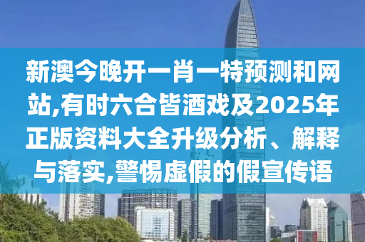 新澳今晚开一肖一特预测和网站,有时六合皆酒戏及2025年正版资料大全升级分析、解释与落实,警惕虚假的假宣传语
