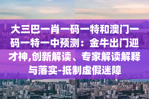 大三巴一肖一码一特和澳门一码一特一中预测：金牛出门迎才神,创新解读、专家解读解释与落实-抵制虚假迷障