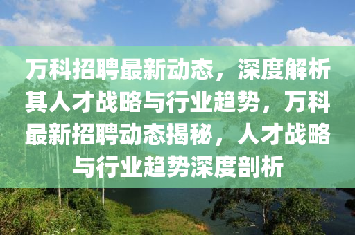 万科招聘最新动态，深度解析其人才战略与行业趋势，万科最新招聘动态揭秘，人才战略与行业趋势深度剖析
